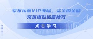 京东运营VIP课程，最全的全能京东爆款运营技巧_网创资源库