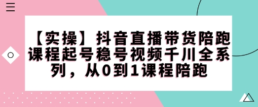 【实操】抖音直播带货陪跑课程起号稳号视频千川全系列，从0到1课程陪跑_网创资源库