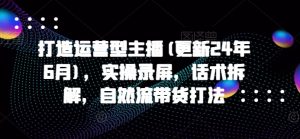 打造运营型主播(更新24年10月)，实操录屏，话术拆解，自然流带货打法_网创资源库