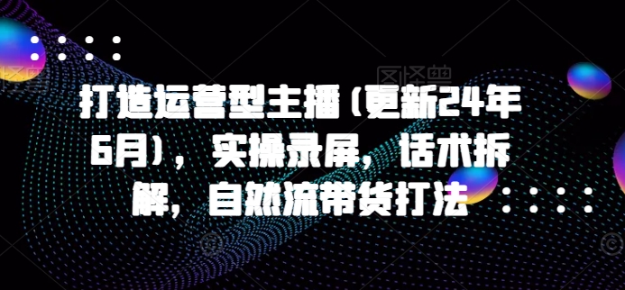 打造运营型主播(更新24年10月)，实操录屏，话术拆解，自然流带货打法_网创资源库