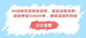 AI动物买菜做饭视频，吸粉点赞无数，橱窗带货5000单，喂饭级操作教程_网创资源库