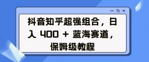 抖音知乎超强组合，日入4张， 蓝海赛道，保姆级教程_网创资源库