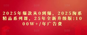 2025年爆款从0到爆，2025淘系精品系列课，25年全新升级版：1000W+1年广告费_网创资源库