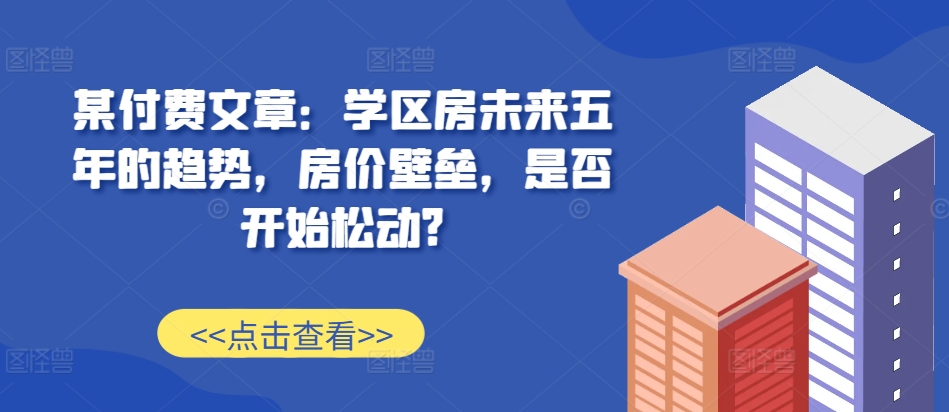 某付费文章：学区房未来五年的趋势，房价壁垒，是否开始松动?_网创资源库