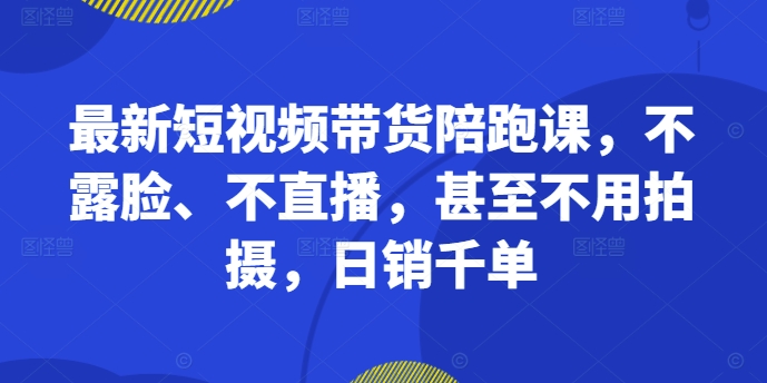 最新短视频带货陪跑课，不露脸、不直播，甚至不用拍摄，日销千单_网创资源库