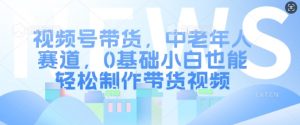视频号带货，中老年人赛道，0基础小白也能轻松制作带货视频_网创资源库