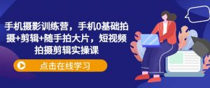 手机摄影训练营，手机0基础拍摄+剪辑+随手拍大片，短视频拍摄剪辑实操课_网创资源库
