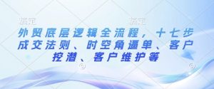 外贸底层逻辑全流程，十七步成交法则、时空角逼单、客户挖潜、客户维护等_网创资源库