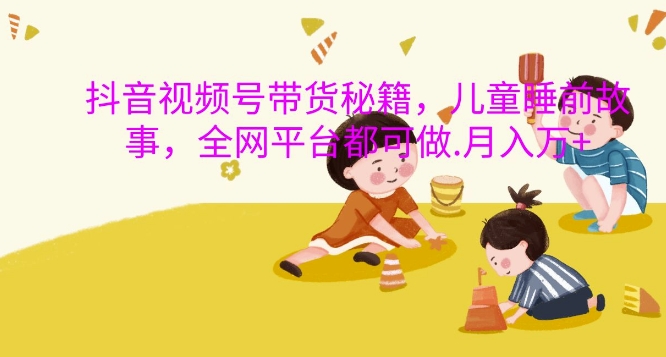 抖音视频号带货秘籍，儿童睡前故事，全网平台都可做，月入过W【揭秘】_网创资源库