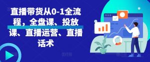直播带货从0-1全流程，全盘课、投放课、直播运营、直播话术_网创资源库