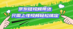 京东短视频带货，只需上传视频就搞定，小白轻松上手【揭秘】_网创资源库
