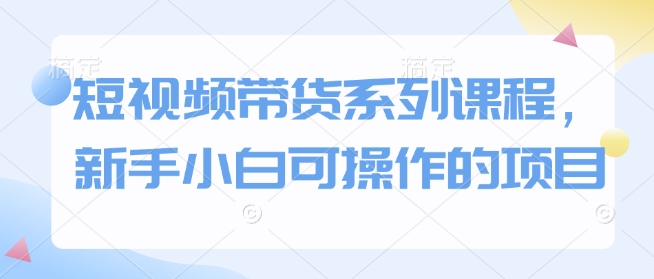 短视频带货系列课程，新手小白可操作的项目_网创资源库