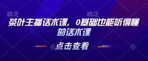 茶叶主播话术课，0基础也能听得懂的话术课_网创资源库