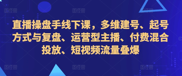 直播操盘手线下课，多维建号、起号方式与复盘、运营型主播、付费混合投放、短视频流量叠爆_网创资源库