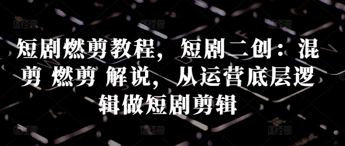 短剧燃剪教程，短剧二创：混剪 燃剪 解说，从运营底层逻辑做短剧剪辑_网创资源库