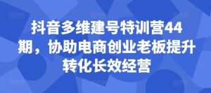 抖音多维建号特训营44期，协助电商创业老板提升转化长效经营_网创资源库