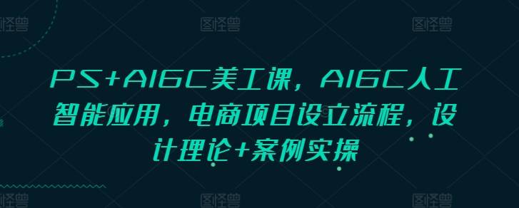 PS+AIGC美工课，AIGC人工智能应用，电商项目设立流程，设计理论+案例实操_网创资源库