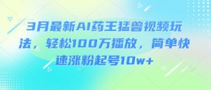 3月最新AI药王猛兽视频玩法，轻松100W播放，简单快速涨粉起号10w+_网创资源库
