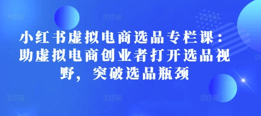 小红书虚拟电商选品专栏课：助虚拟电商创业者打开选品视野，突破选品瓶颈_网创资源库