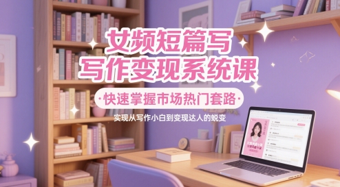 女频短篇写作变现系统课，快速掌握市场热门套路，实现从写作小白到变现达人的蜕变_网创资源库