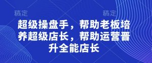 超级操盘手，​帮助老板培养超级店长，帮助运营晋升全能店长_网创资源库