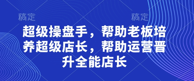 超级操盘手，​帮助老板培养超级店长，帮助运营晋升全能店长_网创资源库