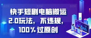 快手短剧电脑搬运2.0玩法，不违规，100%过原创_网创资源库