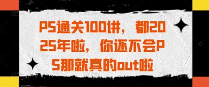 PS通关100讲，都2025年啦，你还不会PS那就真的out啦_网创资源库