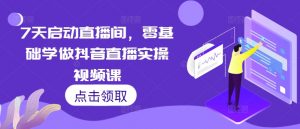 7天启动直播间，零基础学做抖音直播实操视频课_网创资源库