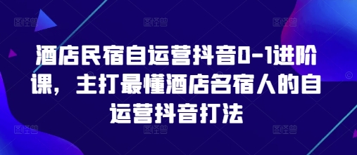 酒店民宿自运营抖音0-1进阶课，主打最懂酒店名宿人的自运营抖音打法_网创资源库