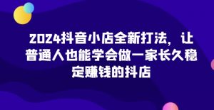 2024抖音小店全新打法，让普通人也能学会做一家长久稳定赚钱的抖店（更新）_网创资源库