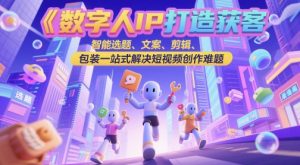 数字人IP打造获客变现实操课，智能选题、文案、剪辑、包装一站式解决短视频创作难题_网创资源库