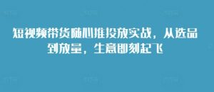 短视频带货随心推投放实战，从选品到放量，生意即刻起飞_网创资源库