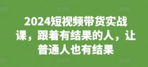 2024短视频带货实战课，跟着有结果的人，让普通人也有结果_网创资源库