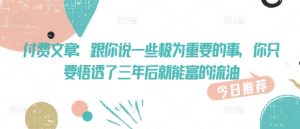 付费文章：跟你说一些极为重要的事，你只要悟透了 三年后 就能富的流油_网创资源库
