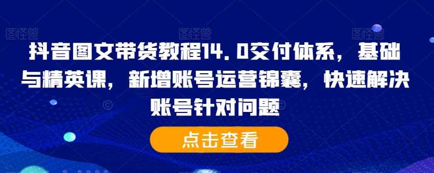 抖音图文带货教程14.0交付体系，基础与精英课，新增账号运营锦囊，快速解决账号针对问题_网创资源库