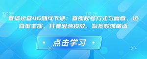 直播运营46期线下课：直播起号方式与复盘、运营型主播、付费混合投放、短视频流量叠_网创资源库