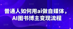 普通人如何用ai做自媒体，AI图书博主变现流程_网创资源库