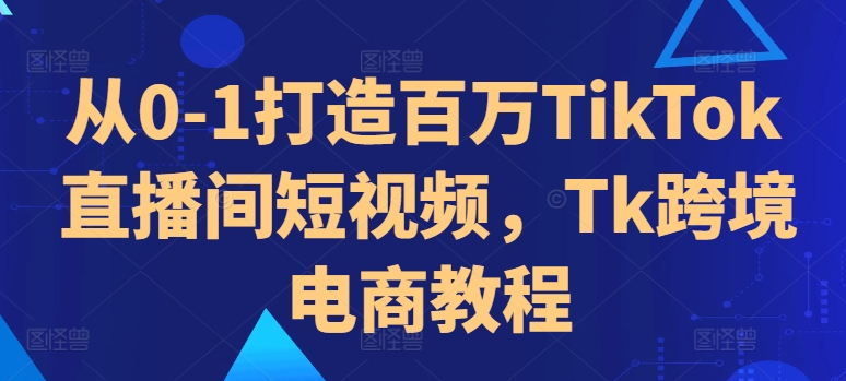 从0-1打造百万TikTok直播间短视频，Tk跨境电商教程_网创资源库
